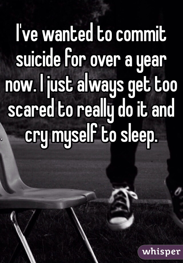 I've wanted to commit suicide for over a year now. I just always get too scared to really do it and cry myself to sleep.