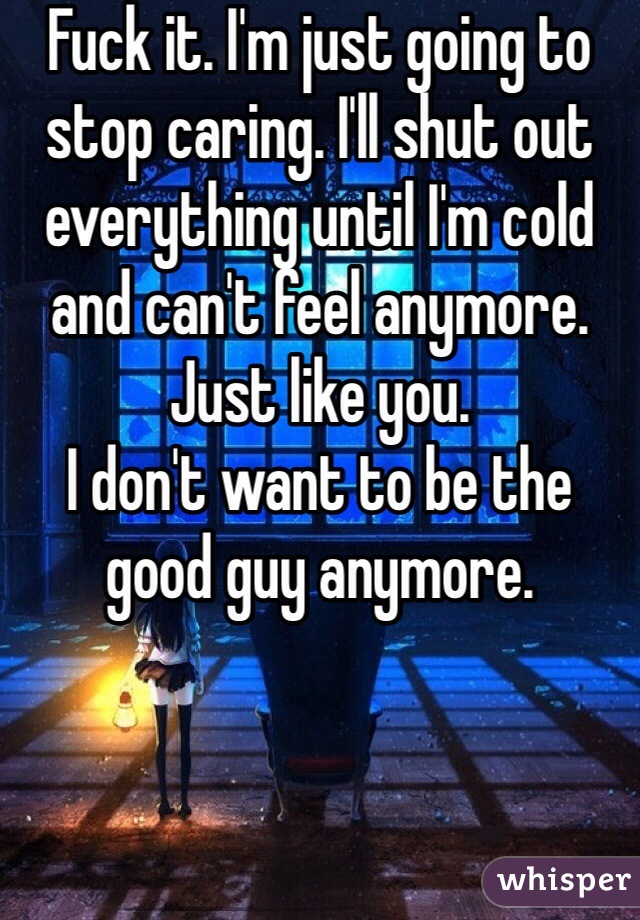 Fuck it. I'm just going to stop caring. I'll shut out everything until I'm cold and can't feel anymore. Just like you. 
I don't want to be the good guy anymore.