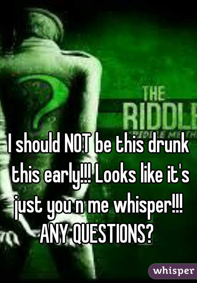 I should NOT be this drunk this early!!! Looks like it's just you n me whisper!!!  ANY QUESTIONS?  