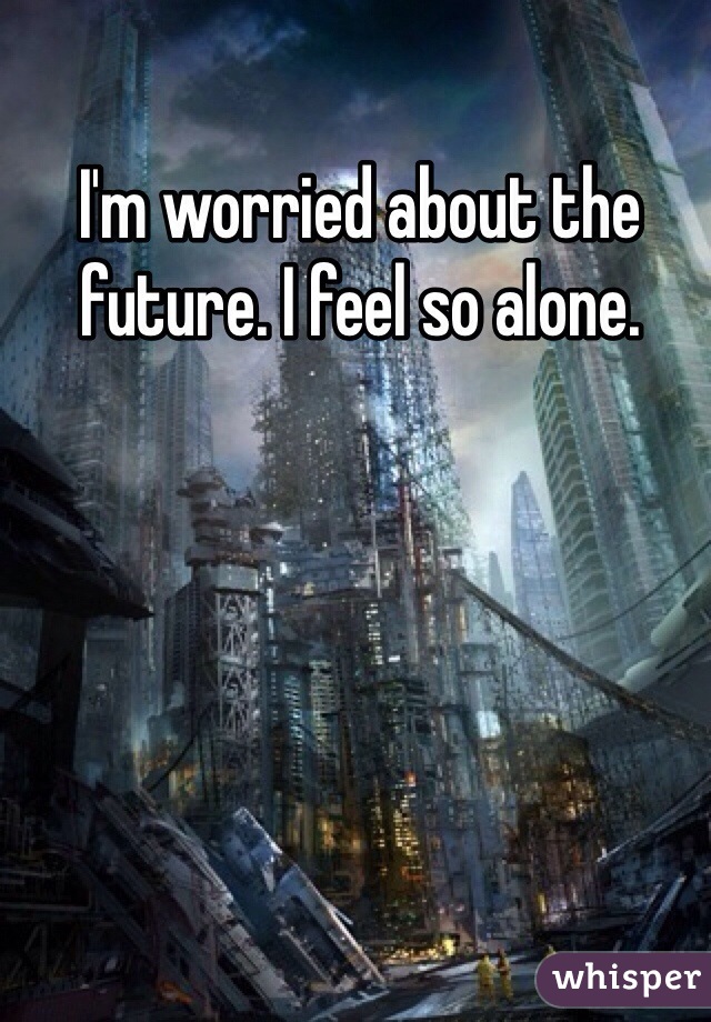 I'm worried about the future. I feel so alone.