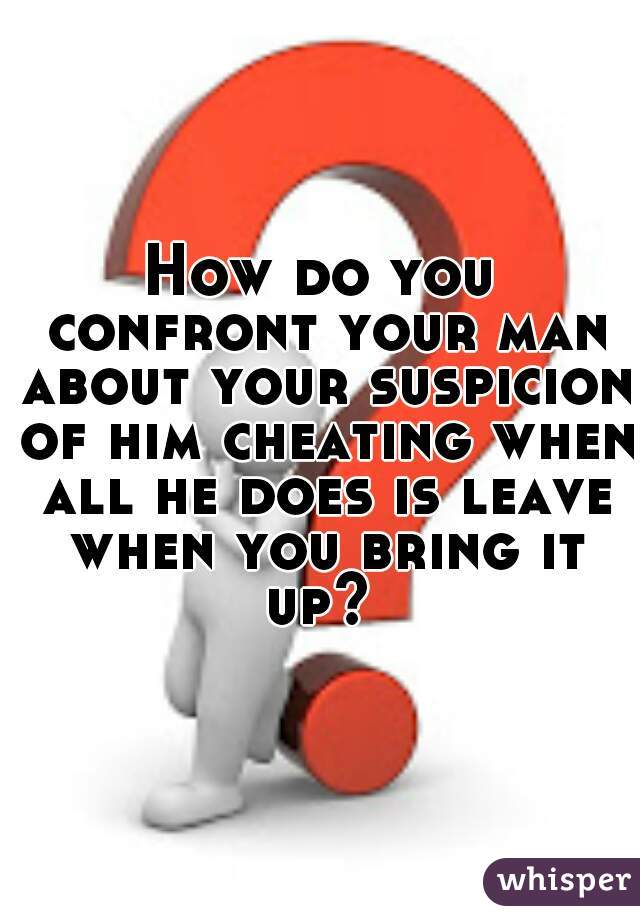 How do you confront your man about your suspicion of him cheating when all he does is leave when you bring it up? 