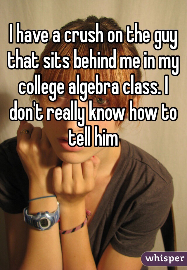I have a crush on the guy that sits behind me in my college algebra class. I don't really know how to tell him