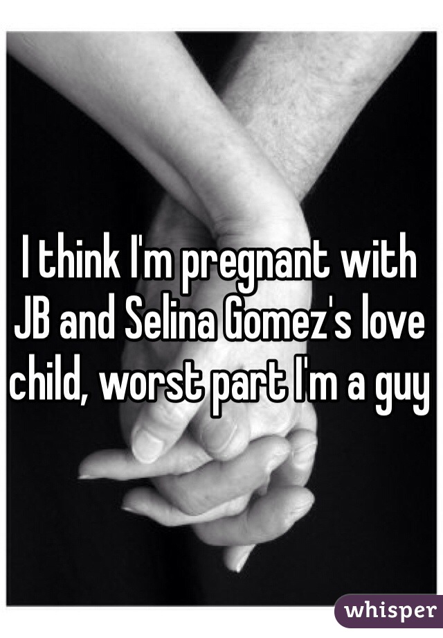 I think I'm pregnant with JB and Selina Gomez's love child, worst part I'm a guy 
