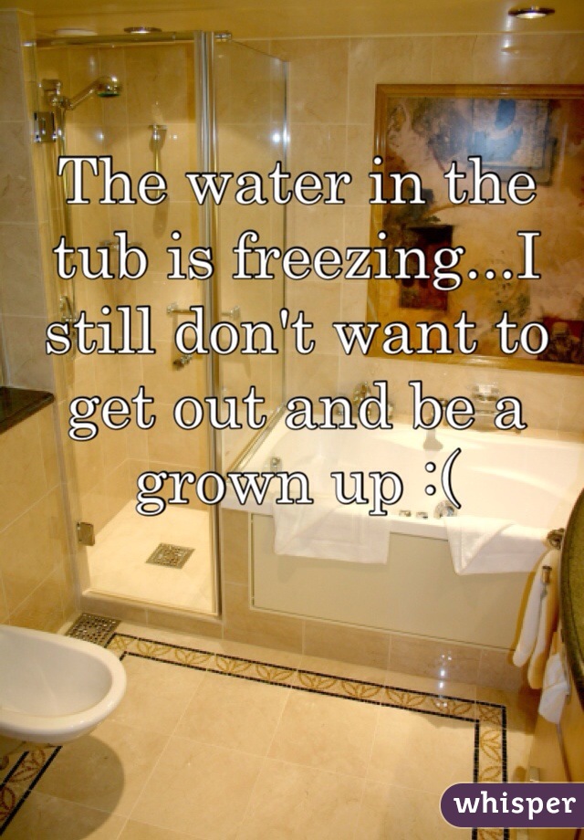 The water in the tub is freezing...I still don't want to get out and be a grown up :(