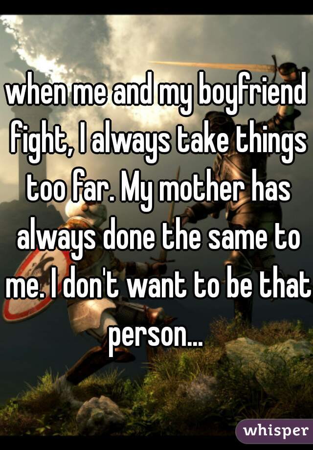 when me and my boyfriend fight, I always take things too far. My mother has always done the same to me. I don't want to be that person... 