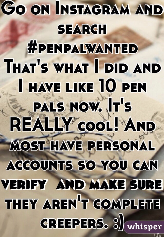 Go on Instagram and search #penpalwanted 
That's what I did and I have like 10 pen pals now. It's REALLY cool! And most have personal accounts so you can verify  and make sure they aren't complete creepers. :)
