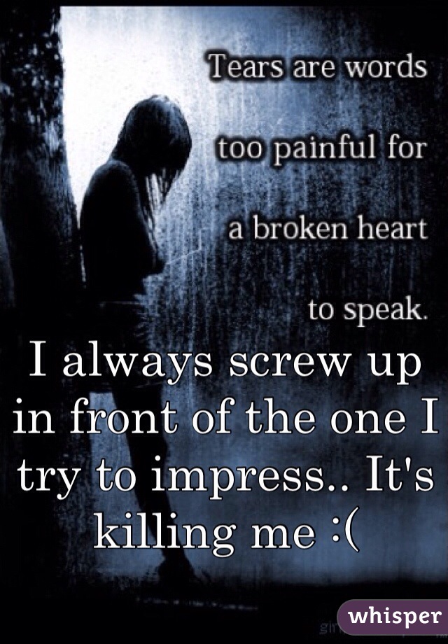 I always screw up in front of the one I try to impress.. It's killing me :(