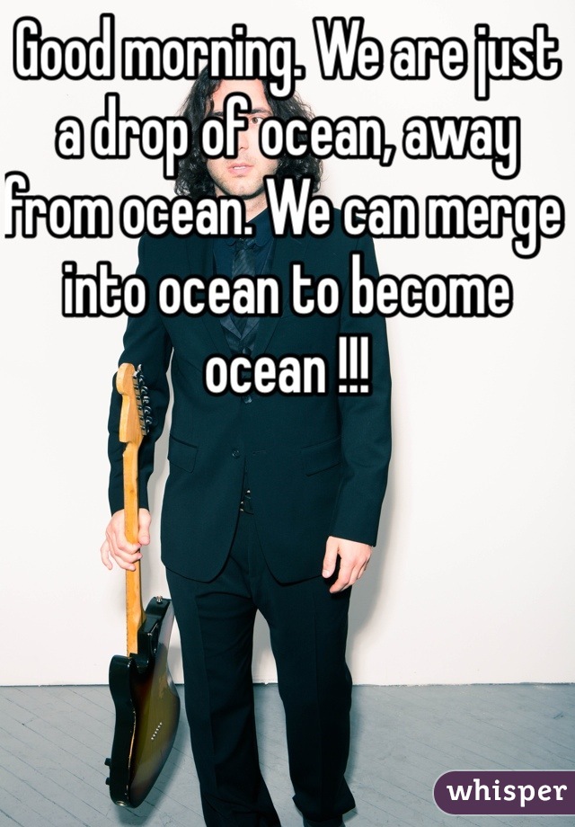 Good morning. We are just a drop of ocean, away from ocean. We can merge into ocean to become ocean !!!