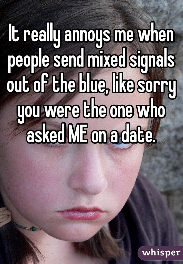 It really annoys me when people send mixed signals out of the blue, like sorry you were the one who asked ME on a date. 