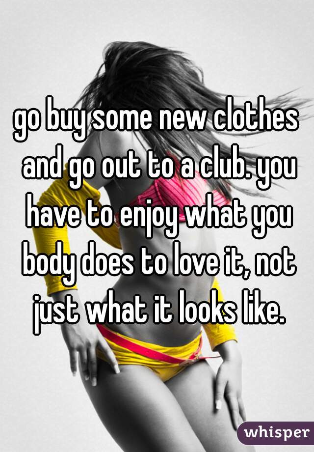 go buy some new clothes and go out to a club. you have to enjoy what you body does to love it, not just what it looks like.