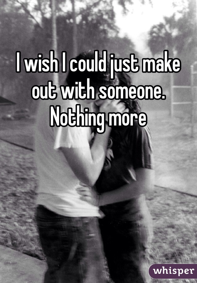 I wish I could just make out with someone. Nothing more