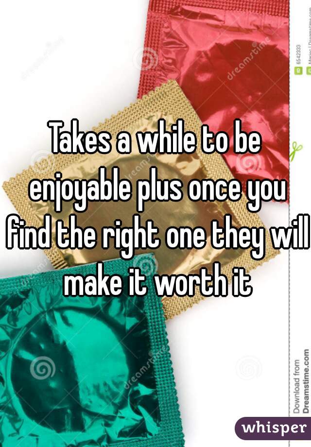 Takes a while to be enjoyable plus once you find the right one they will make it worth it