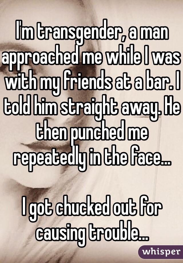 I'm transgender, a man approached me while I was with my friends at a bar. I told him straight away. He then punched me repeatedly in the face... 

I got chucked out for causing trouble...