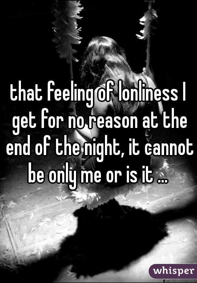 that feeling of lonliness I get for no reason at the end of the night, it cannot be only me or is it ... 