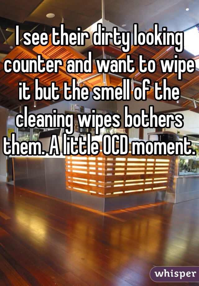 I see their dirty looking counter and want to wipe it but the smell of the cleaning wipes bothers them. A little OCD moment. 