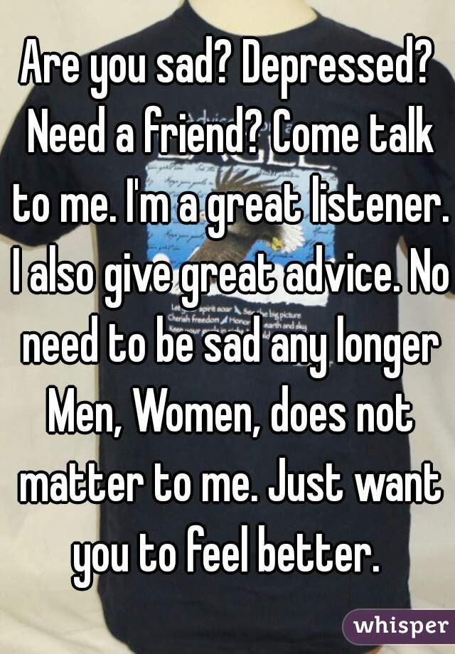 Are you sad? Depressed? Need a friend? Come talk to me. I'm a great listener. I also give great advice. No need to be sad any longer Men, Women, does not matter to me. Just want you to feel better. 