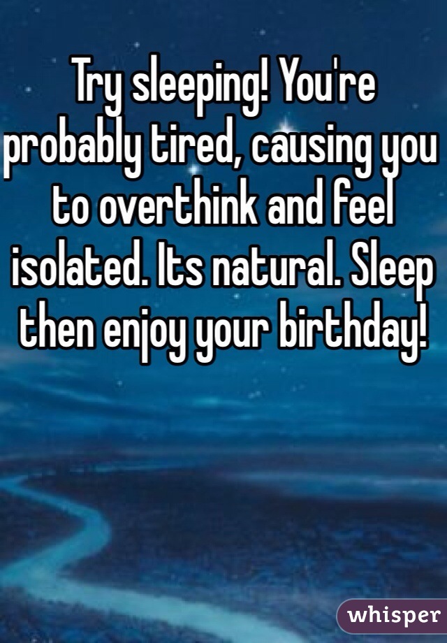 Try sleeping! You're probably tired, causing you to overthink and feel isolated. Its natural. Sleep then enjoy your birthday!