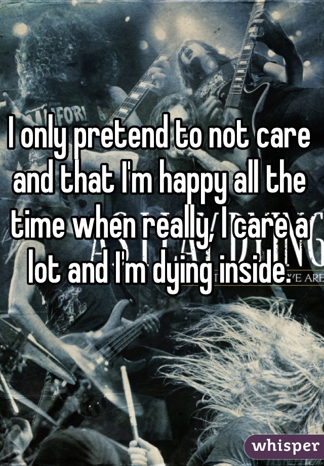 I only pretend to not care and that I'm happy all the time when really, I care a lot and I'm dying inside.