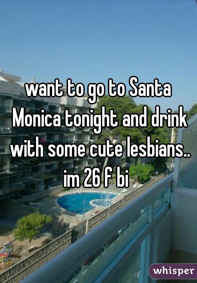 want to go to Santa Monica tonight and drink with some cute lesbians..

im 26 f bi 