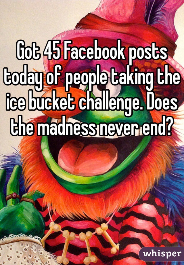 Got 45 Facebook posts today of people taking the ice bucket challenge. Does the madness never end?