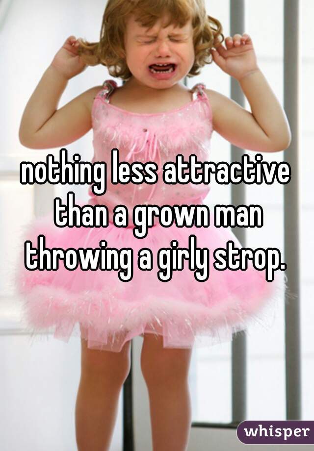 nothing less attractive than a grown man throwing a girly strop. 