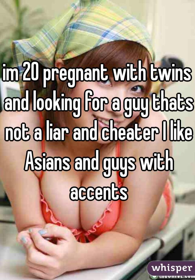 im 20 pregnant with twins and looking for a guy thats not a liar and cheater I like Asians and guys with accents