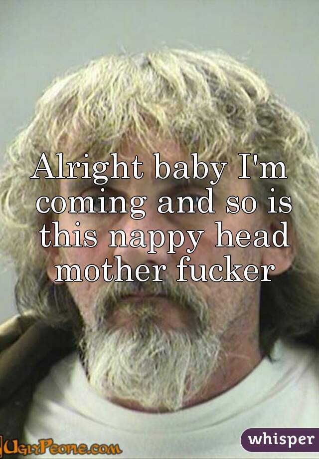 Alright baby I'm coming and so is this nappy head mother fucker