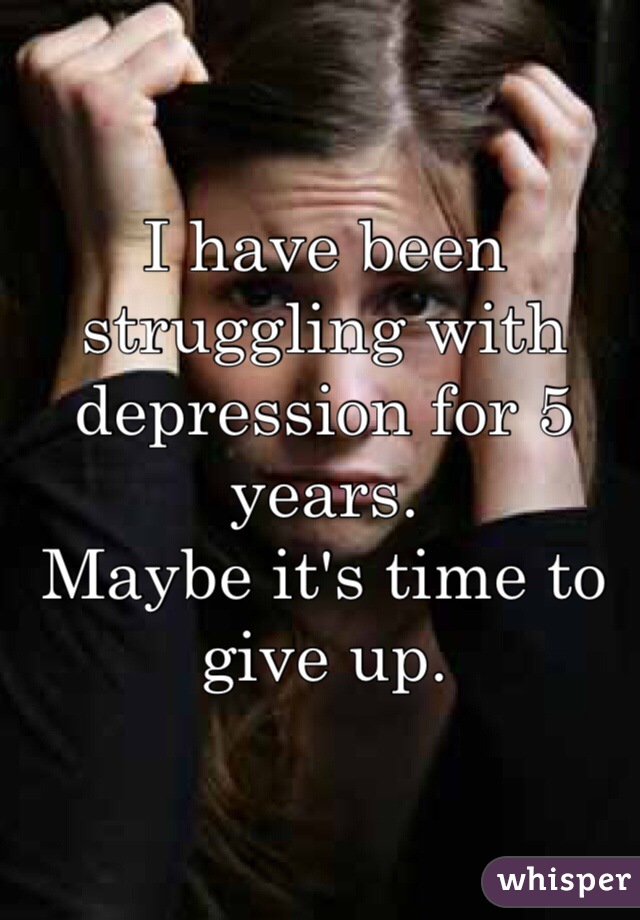 I have been struggling with depression for 5 years. 
Maybe it's time to give up. 