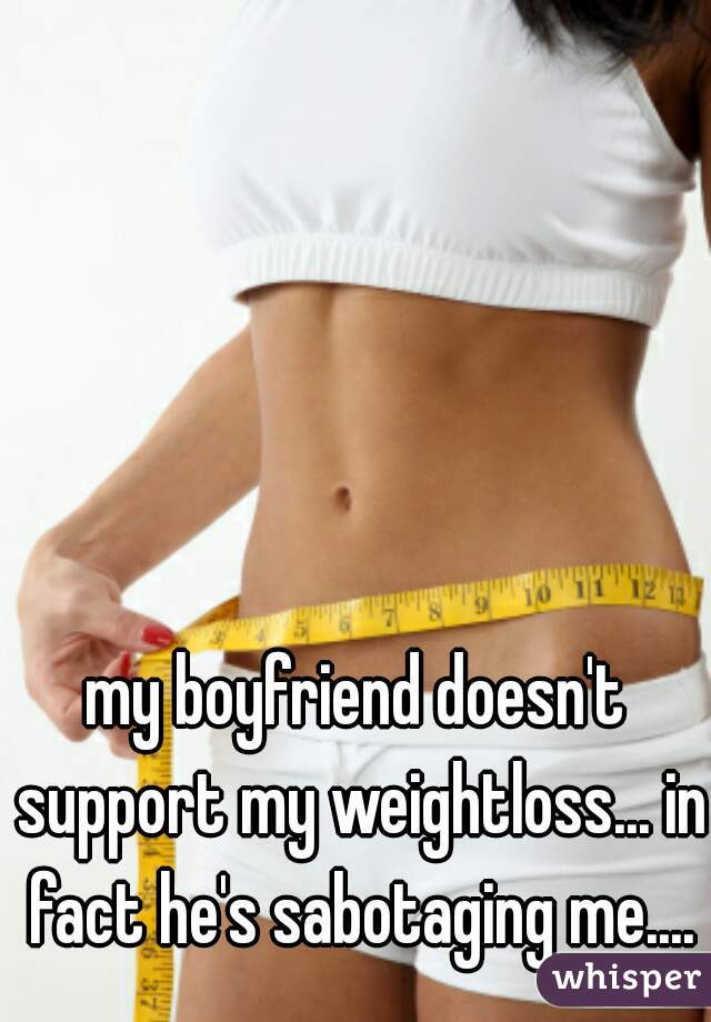 my boyfriend doesn't support my weightloss... in fact he's sabotaging me....