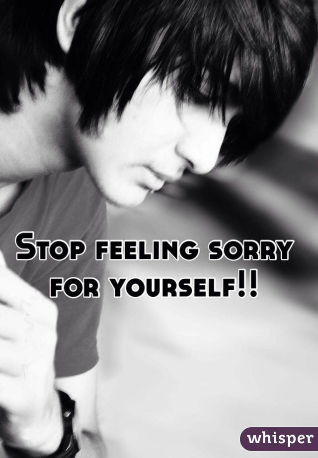 Stop feeling sorry for yourself!!