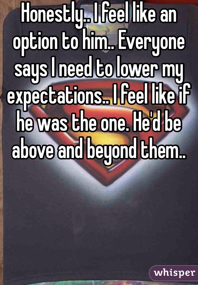 Honestly.. I feel like an option to him.. Everyone says I need to lower my expectations.. I feel like if he was the one. He'd be above and beyond them.. 