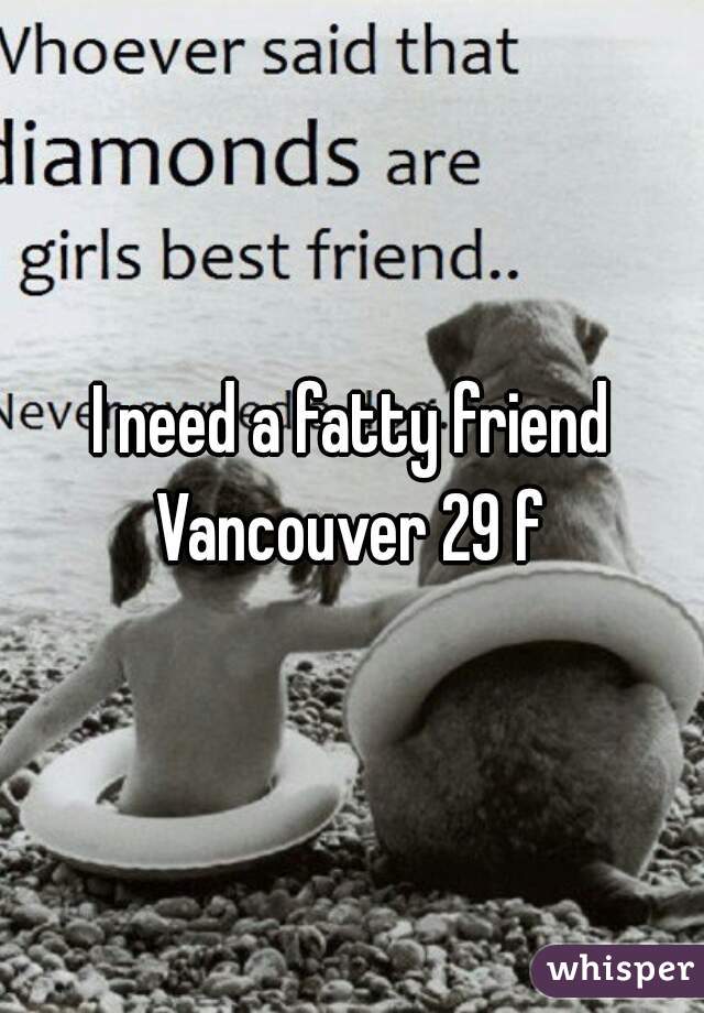 I need a fatty friend Vancouver 29 f 