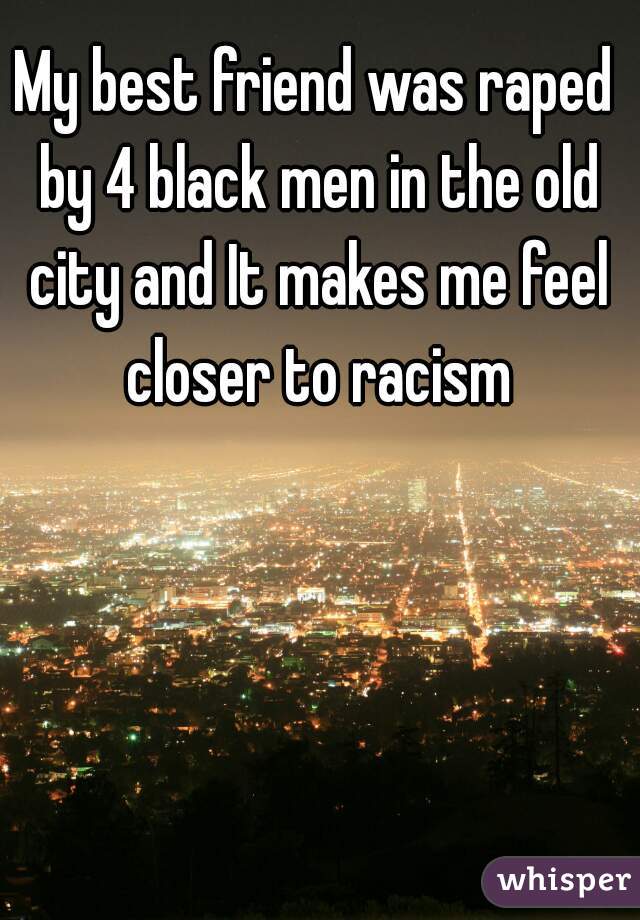My best friend was raped by 4 black men in the old city and It makes me feel closer to racism