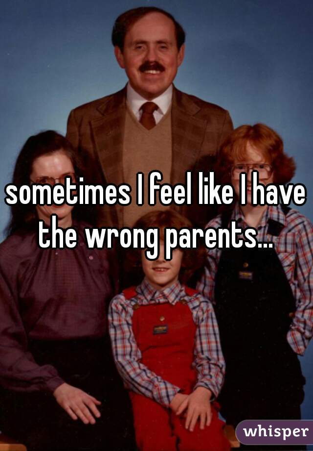 sometimes I feel like I have the wrong parents... 
