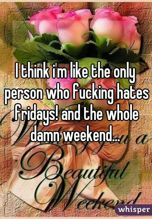 I think i'm like the only person who fucking hates fridays! and the whole damn weekend... 
