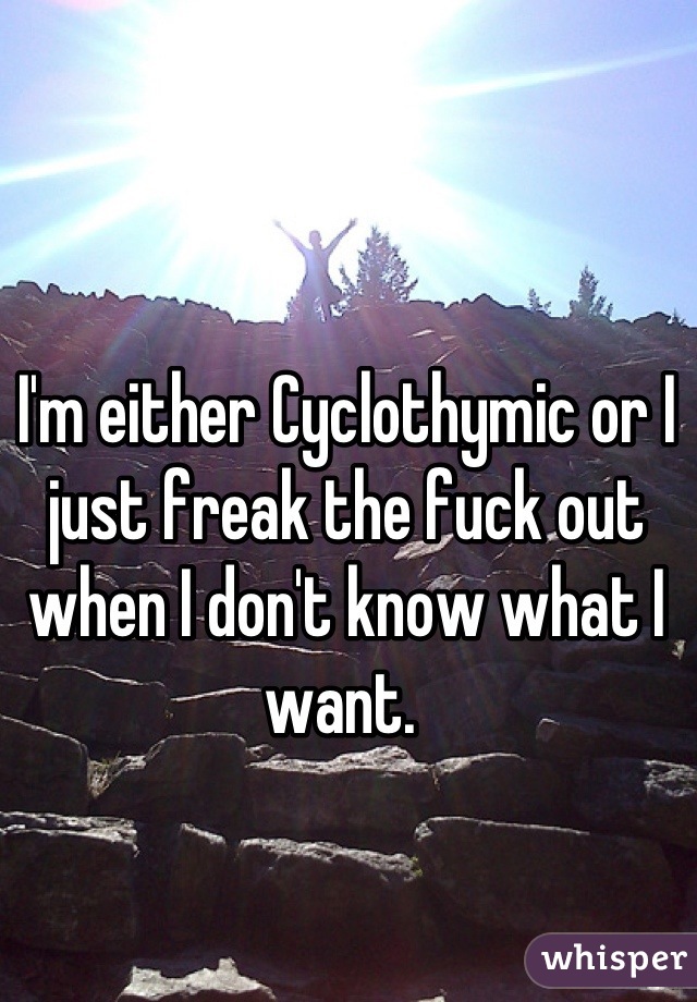 I'm either Cyclothymic or I just freak the fuck out when I don't know what I want. 
