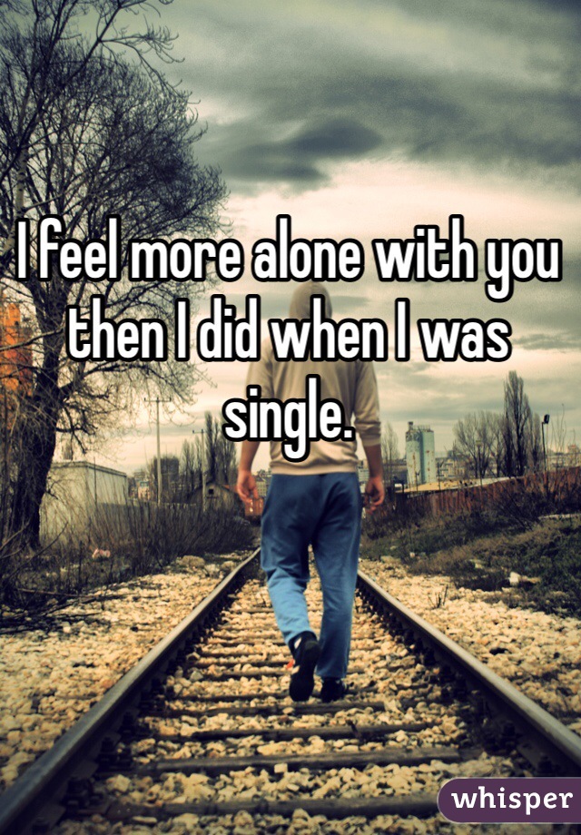 I feel more alone with you then I did when I was single. 