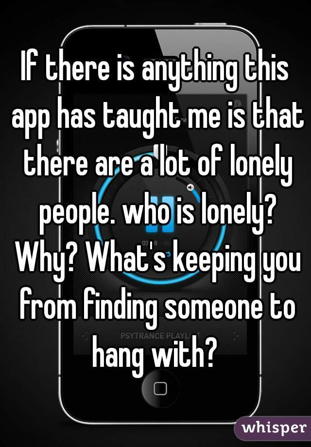 If there is anything this app has taught me is that there are a lot of lonely people. who is lonely? Why? What's keeping you from finding someone to hang with? 