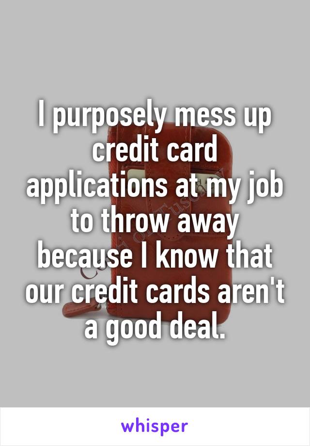 I purposely mess up credit card applications at my job to throw away because I know that our credit cards aren't a good deal.