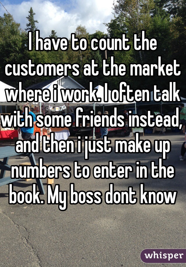 I have to count the customers at the market where i work. I often talk with some friends instead, and then i just make up numbers to enter in the book. My boss dont know