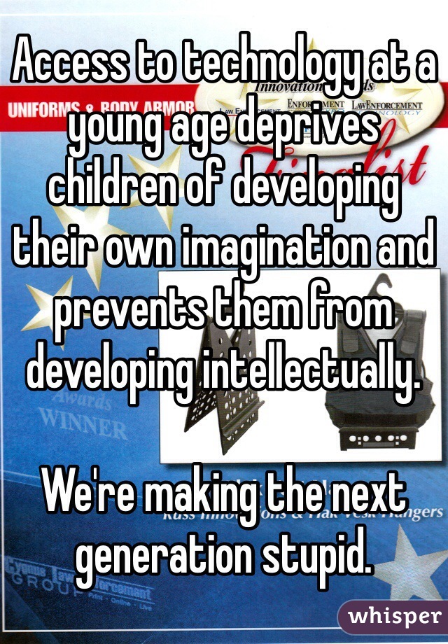 Access to technology at a young age deprives children of developing their own imagination and prevents them from developing intellectually. 

We're making the next generation stupid. 
