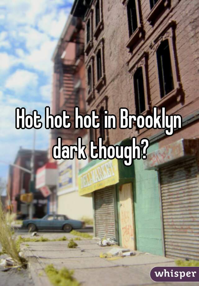 Hot hot hot in Brooklyn dark though?