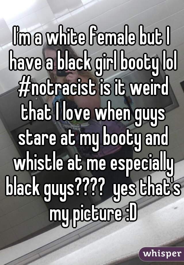 I'm a white female but I have a black girl booty lol #notracist is it weird that I love when guys stare at my booty and whistle at me especially black guys????  yes that's my picture :D