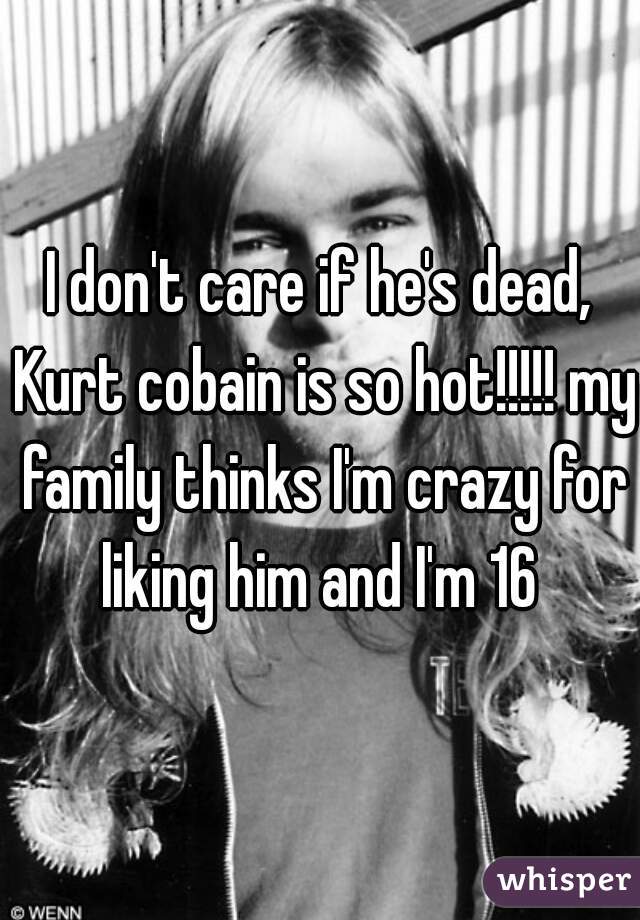 I don't care if he's dead, Kurt cobain is so hot!!!!! my family thinks I'm crazy for liking him and I'm 16 