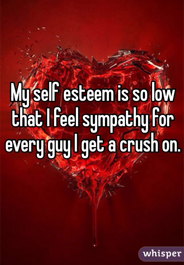 My self esteem is so low that I feel sympathy for every guy I get a crush on.