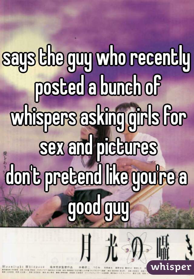 says the guy who recently posted a bunch of whispers asking girls for sex and pictures
don't pretend like you're a good guy