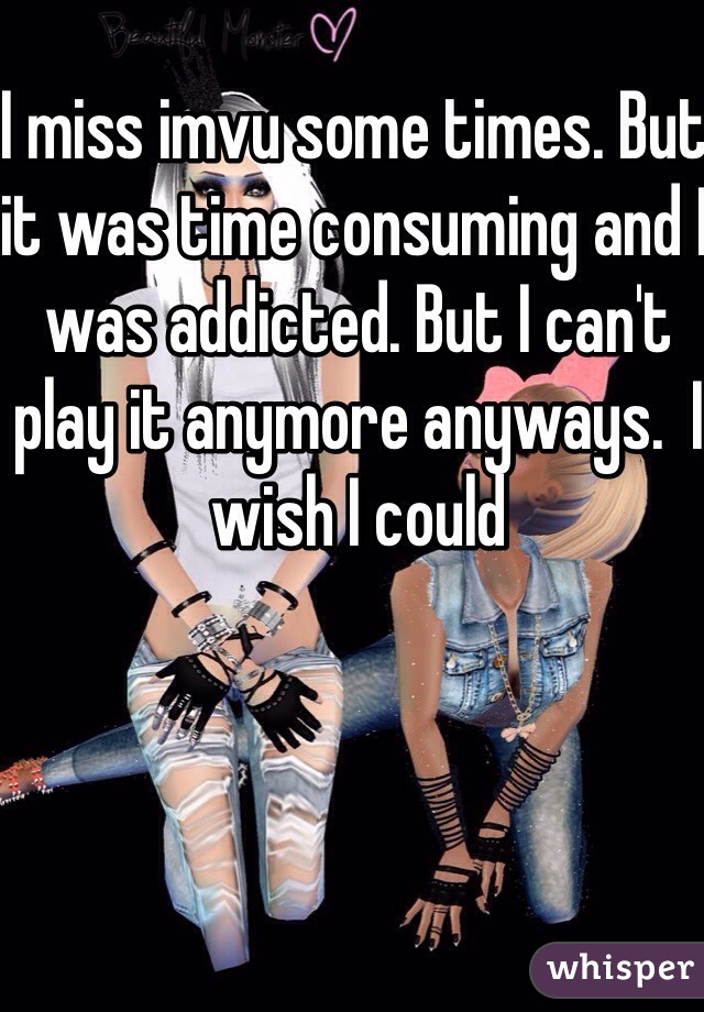 I miss imvu some times. But it was time consuming and I was addicted. But I can't play it anymore anyways.  I wish I could 