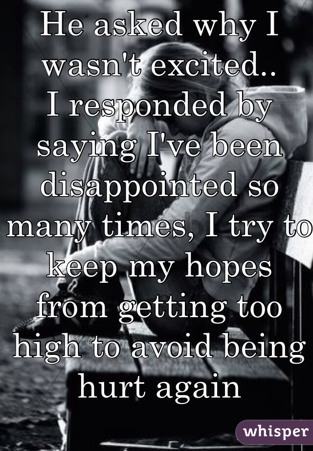 He asked why I wasn't excited..
I responded by saying I've been disappointed so many times, I try to keep my hopes from getting too high to avoid being hurt again