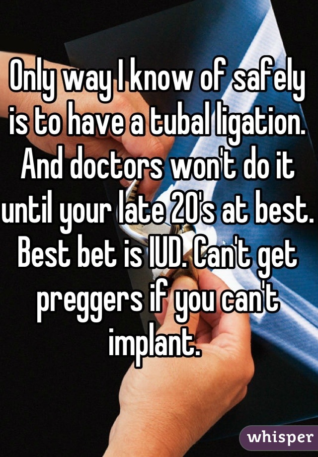 Only way I know of safely is to have a tubal ligation. And doctors won't do it until your late 20's at best. Best bet is IUD. Can't get preggers if you can't implant. 