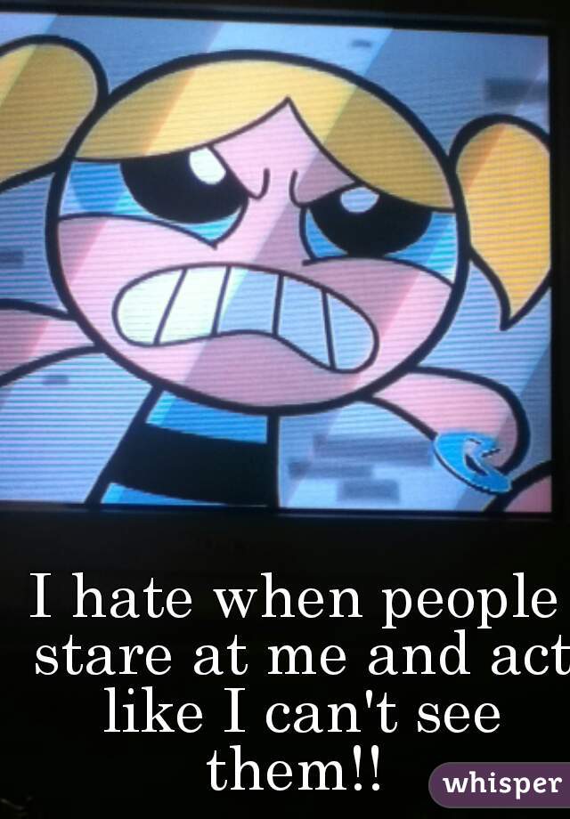 I hate when people stare at me and act like I can't see them!! 